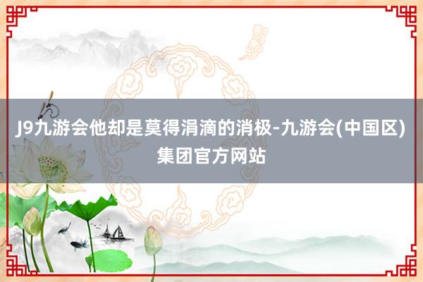 J9九游会他却是莫得涓滴的消极-九游会(中国区)集团官方网站