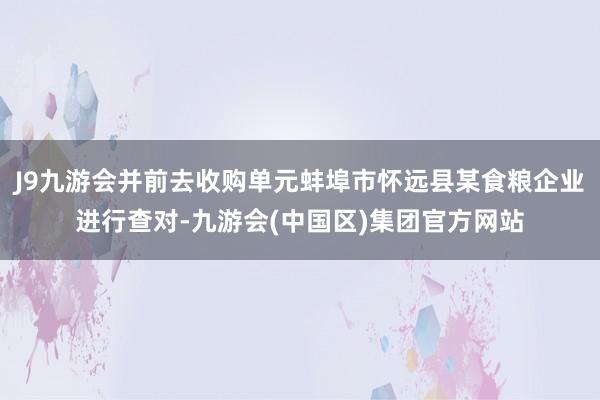 J9九游会并前去收购单元蚌埠市怀远县某食粮企业进行查对-九游会(中国区)集团官方网站