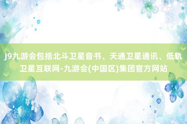 J9九游会包括北斗卫星音书、天通卫星通讯、低轨卫星互联网-九游会(中国区)集团官方网站