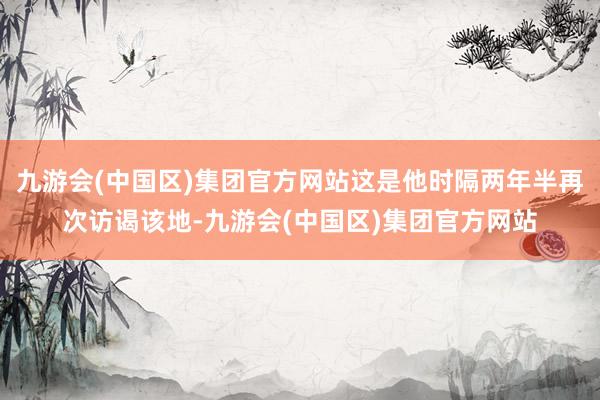 九游会(中国区)集团官方网站这是他时隔两年半再次访谒该地-九游会(中国区)集团官方网站
