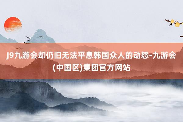 J9九游会却仍旧无法平息韩国众人的动怒-九游会(中国区)集团官方网站