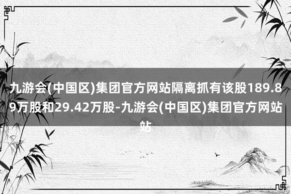 九游会(中国区)集团官方网站隔离抓有该股189.89万股和29.42万股-九游会(中国区)集团官方网站