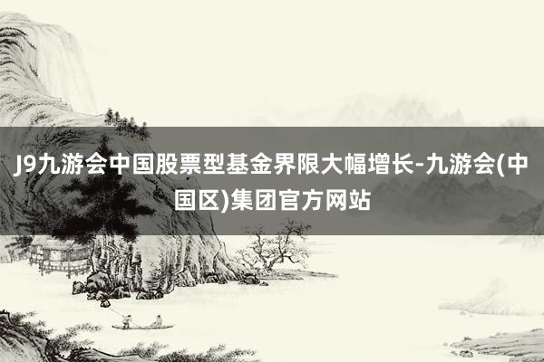 J9九游会中国股票型基金界限大幅增长-九游会(中国区)集团官方网站