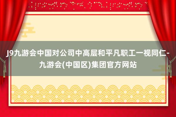 J9九游会中国对公司中高层和平凡职工一视同仁-九游会(中国区)集团官方网站