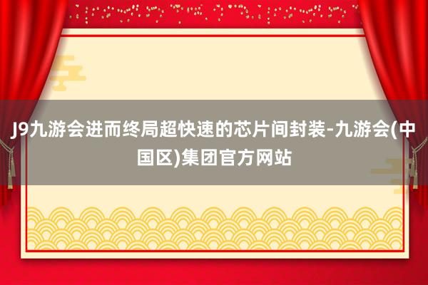 J9九游会进而终局超快速的芯片间封装-九游会(中国区)集团官方网站