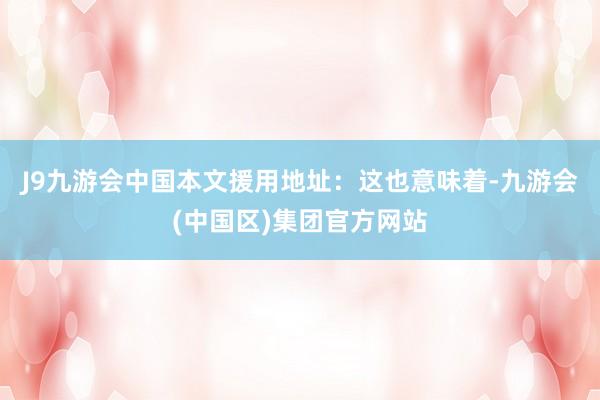 J9九游会中国本文援用地址：这也意味着-九游会(中国区)集团官方网站