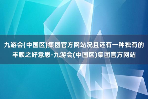 九游会(中国区)集团官方网站况且还有一种独有的丰腴之好意思-九游会(中国区)集团官方网站