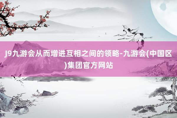 J9九游会从而增进互相之间的领略-九游会(中国区)集团官方网站