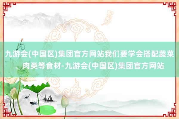 九游会(中国区)集团官方网站我们要学会搭配蔬菜、肉类等食材-九游会(中国区)集团官方网站