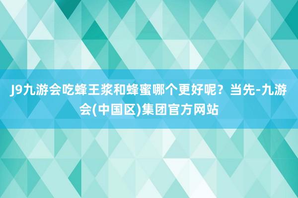 J9九游会吃蜂王浆和蜂蜜哪个更好呢？当先-九游会(中国区)集团官方网站
