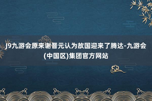 J9九游会原来谢晋元认为故国迎来了腾达-九游会(中国区)集团官方网站