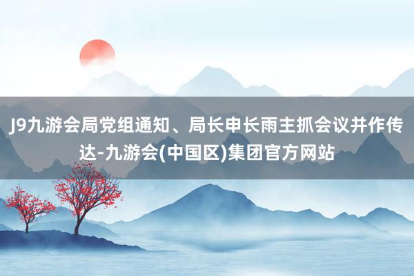 J9九游会局党组通知、局长申长雨主抓会议并作传达-九游会(中国区)集团官方网站