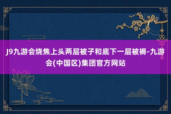 J9九游会烧焦上头两层被子和底下一层被褥-九游会(中国区)集团官方网站