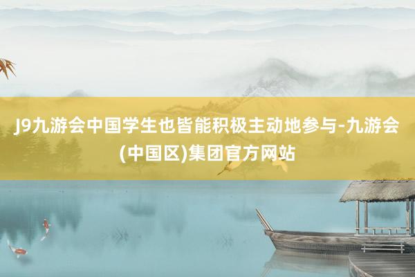 J9九游会中国学生也皆能积极主动地参与-九游会(中国区)集团官方网站