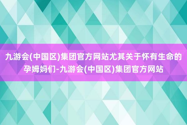 九游会(中国区)集团官方网站尤其关于怀有生命的孕姆妈们-九游会(中国区)集团官方网站