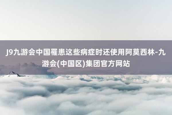 J9九游会中国罹患这些病症时还使用阿莫西林-九游会(中国区)集团官方网站