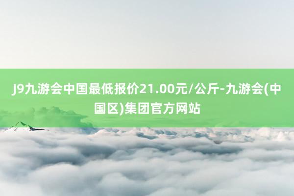 J9九游会中国最低报价21.00元/公斤-九游会(中国区)集团官方网站