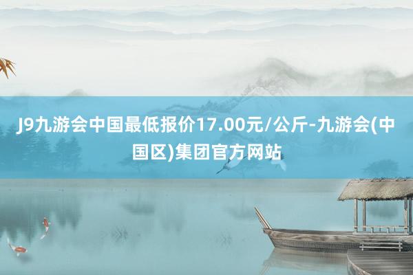 J9九游会中国最低报价17.00元/公斤-九游会(中国区)集团官方网站
