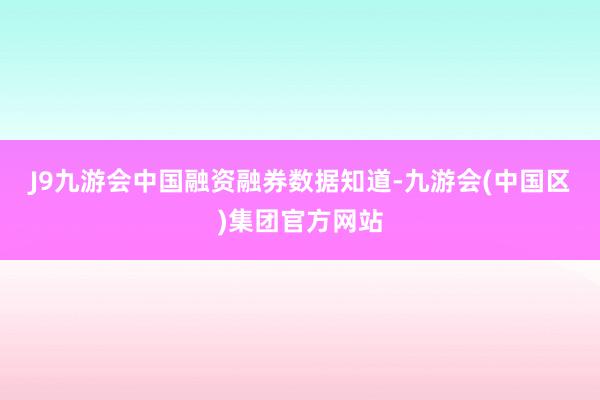 J9九游会中国　　融资融券数据知道-九游会(中国区)集团官方网站