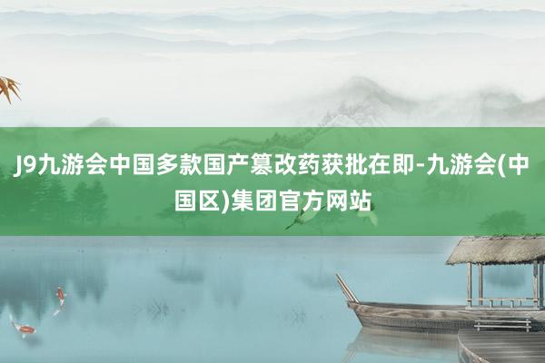 J9九游会中国多款国产篡改药获批在即-九游会(中国区)集团官方网站