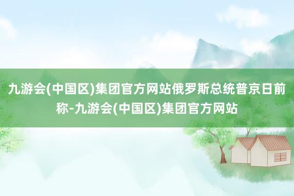 九游会(中国区)集团官方网站俄罗斯总统普京日前称-九游会(中国区)集团官方网站