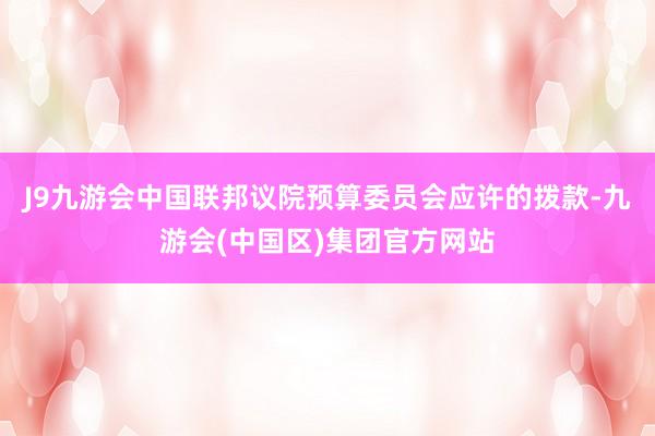 J9九游会中国联邦议院预算委员会应许的拨款-九游会(中国区)集团官方网站
