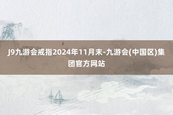 J9九游会戒指2024年11月末-九游会(中国区)集团官方网站