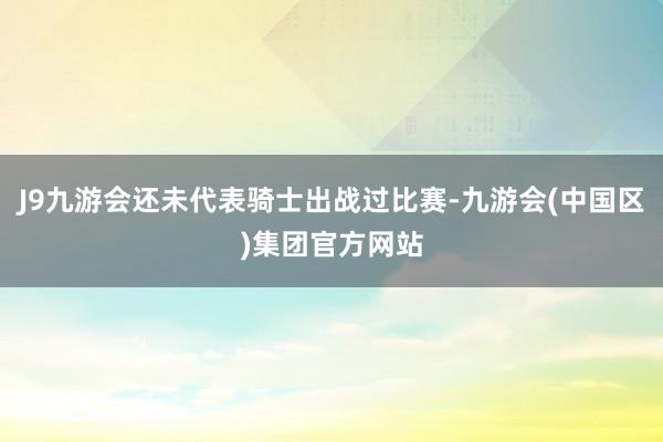 J9九游会还未代表骑士出战过比赛-九游会(中国区)集团官方网站