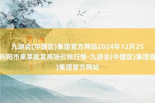 九游会(中国区)集团官方网站2024年12月25日辽宁向阳市果菜批发商场价钱行情-九游会(中国区)集团官方网站