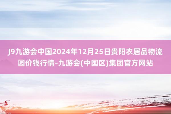J9九游会中国2024年12月25日贵阳农居品物流园价钱行情-九游会(中国区)集团官方网站