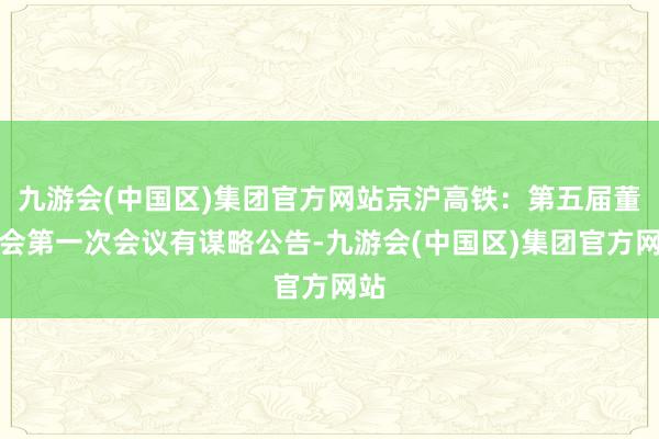 九游会(中国区)集团官方网站京沪高铁：第五届董事会第一次会议有谋略公告-九游会(中国区)集团官方网站