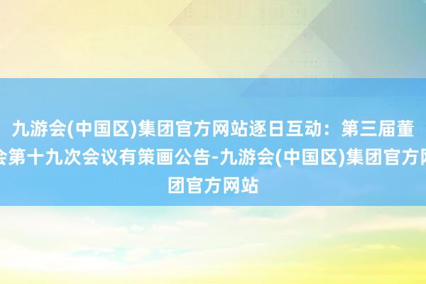 九游会(中国区)集团官方网站逐日互动：第三届董事会第十九次会议有策画公告-九游会(中国区)集团官方网站