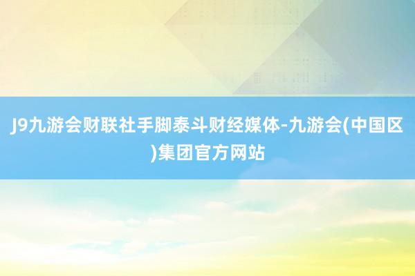 J9九游会财联社手脚泰斗财经媒体-九游会(中国区)集团官方网站
