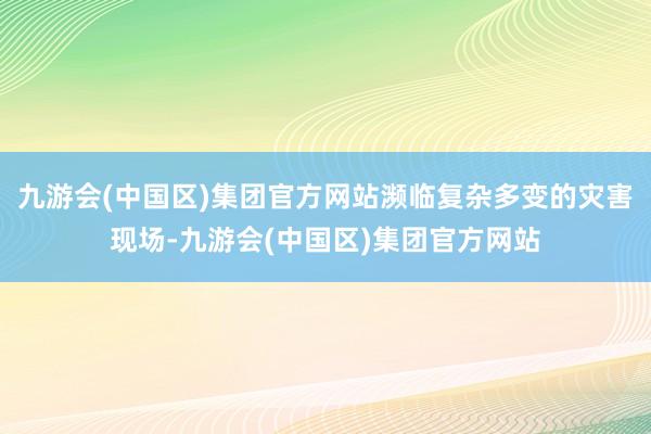 九游会(中国区)集团官方网站濒临复杂多变的灾害现场-九游会(中国区)集团官方网站