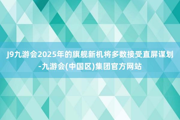 J9九游会2025年的旗舰新机将多数接受直屏谋划-九游会(中国区)集团官方网站