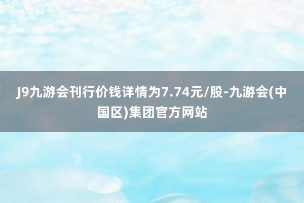 J9九游会刊行价钱详情为7.74元/股-九游会(中国区)集团官方网站