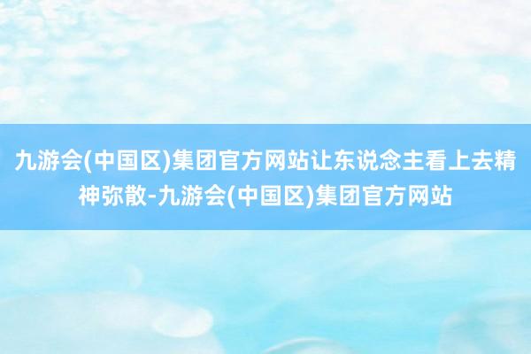九游会(中国区)集团官方网站让东说念主看上去精神弥散-九游会(中国区)集团官方网站