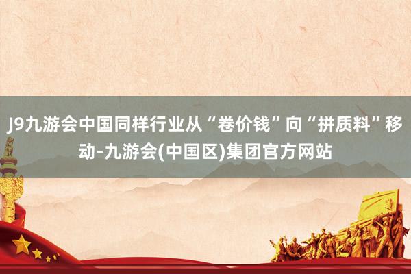 J9九游会中国同样行业从“卷价钱”向“拼质料”移动-九游会(中国区)集团官方网站