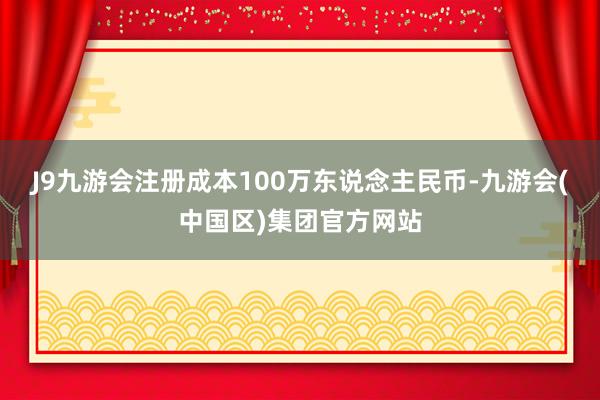 J9九游会注册成本100万东说念主民币-九游会(中国区)集团官方网站