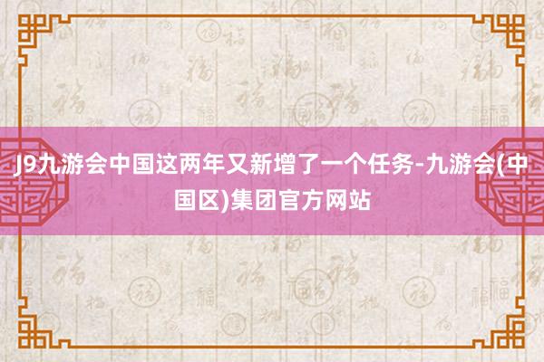 J9九游会中国这两年又新增了一个任务-九游会(中国区)集团官方网站
