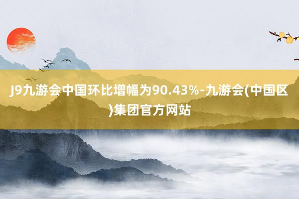 J9九游会中国环比增幅为90.43%-九游会(中国区)集团官方网站