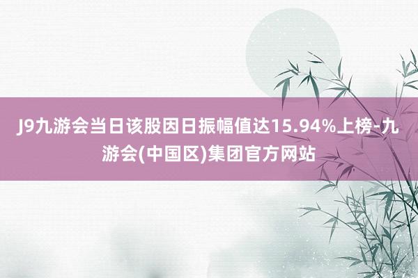 J9九游会当日该股因日振幅值达15.94%上榜-九游会(中国区)集团官方网站