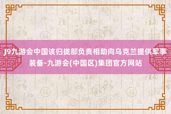J9九游会中国该归拢部负责相助向乌克兰提供军事装备-九游会(中国区)集团官方网站