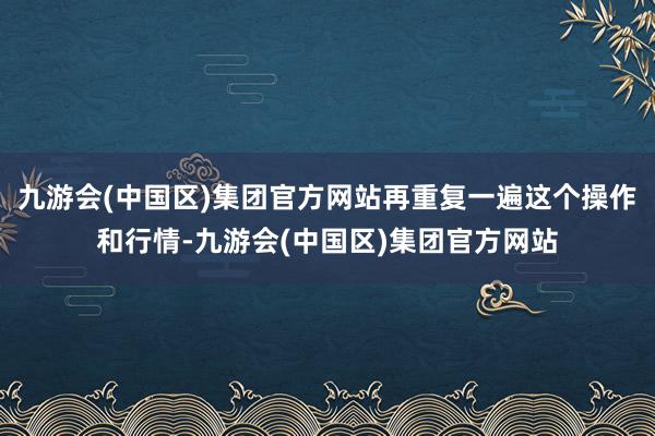 九游会(中国区)集团官方网站再重复一遍这个操作和行情-九游会(中国区)集团官方网站
