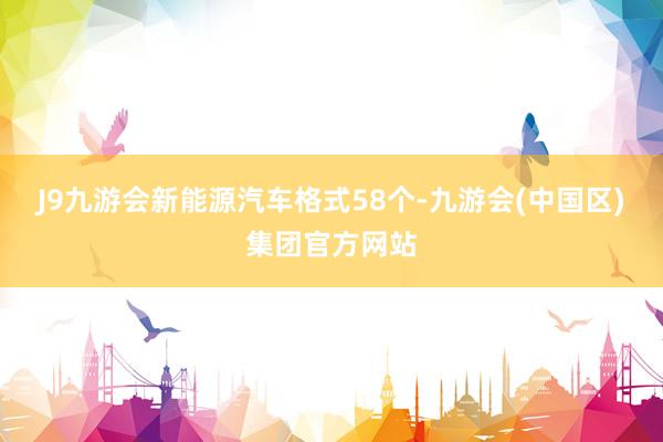 J9九游会新能源汽车格式58个-九游会(中国区)集团官方网站