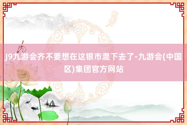 J9九游会齐不要想在这银市混下去了-九游会(中国区)集团官方网站