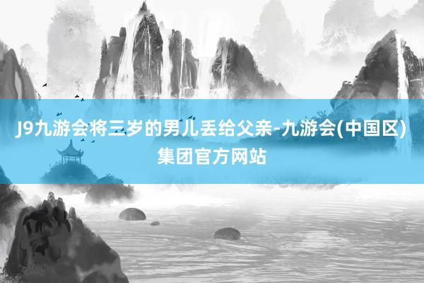 J9九游会将三岁的男儿丢给父亲-九游会(中国区)集团官方网站
