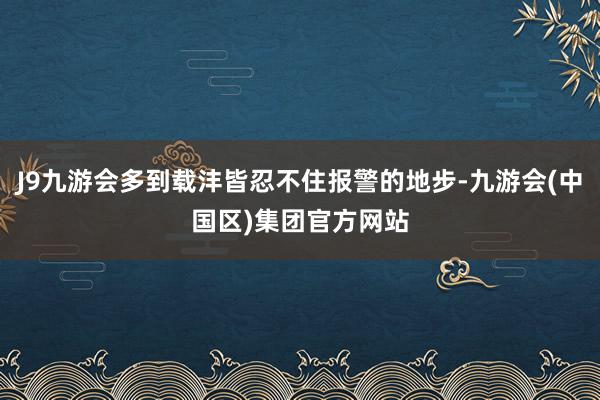 J9九游会多到载沣皆忍不住报警的地步-九游会(中国区)集团官方网站