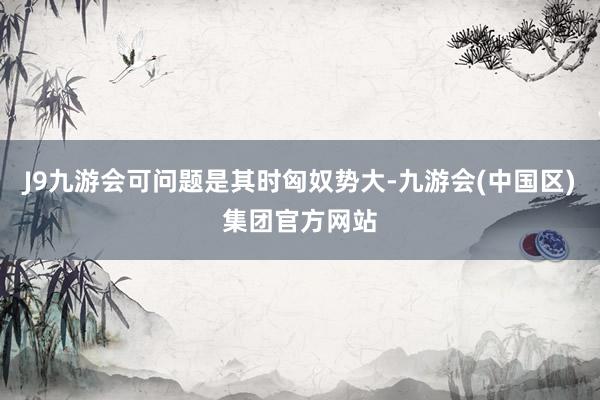J9九游会可问题是其时匈奴势大-九游会(中国区)集团官方网站