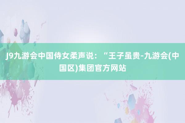 J9九游会中国侍女柔声说：“王子虽贵-九游会(中国区)集团官方网站